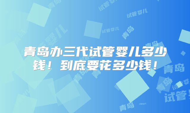 青岛办三代试管婴儿多少钱！到底要花多少钱！