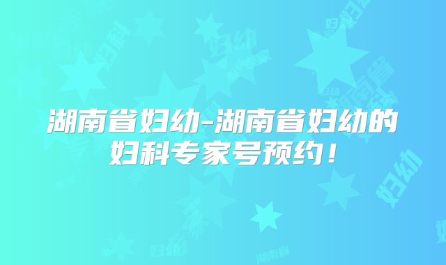 湖南省妇幼-湖南省妇幼的妇科专家号预约!