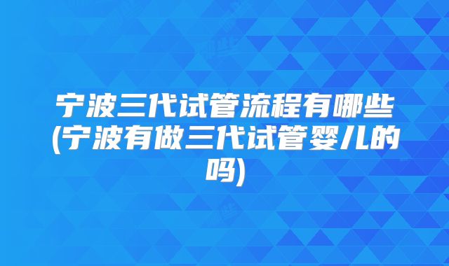 宁波三代试管流程有哪些(宁波有做三代试管婴儿的吗)