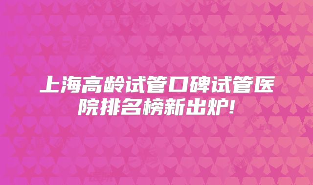 上海高龄试管口碑试管医院排名榜新出炉!