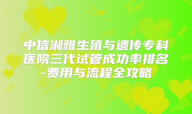 中信湘雅生殖与遗传专科医院三代试管成功率排名-费用与流程全攻略