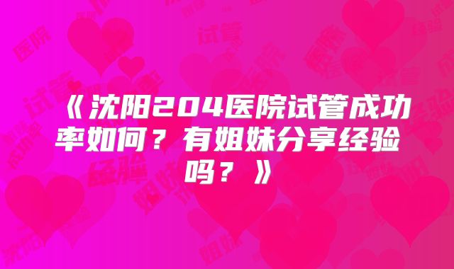 《沈阳204医院试管成功率如何？有姐妹分享经验吗？》
