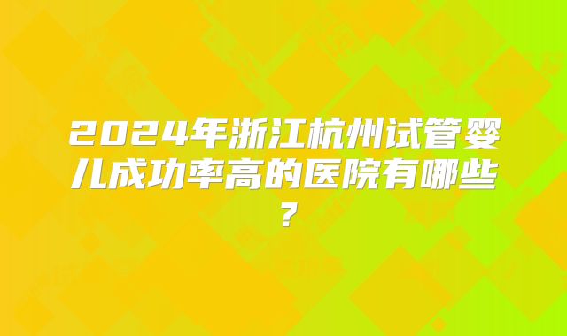 2024年浙江杭州试管婴儿成功率高的医院有哪些？