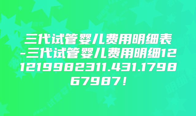 三代试管婴儿费用明细表-三代试管婴儿费用明细121219982311.431.179867987！