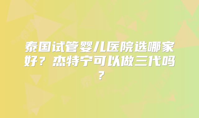 泰国试管婴儿医院选哪家好?杰特宁可以做三代吗?
