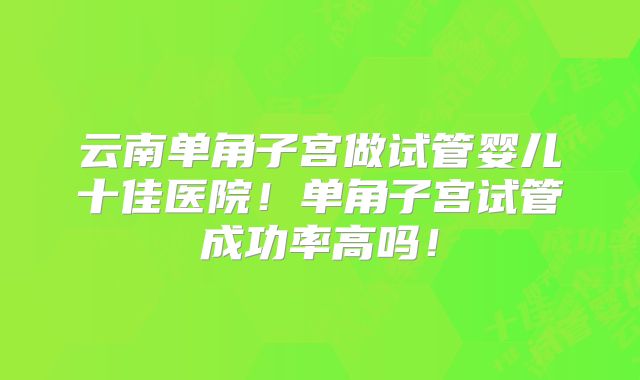 云南单角子宫做试管婴儿十佳医院!单角子宫试管成功率高吗!