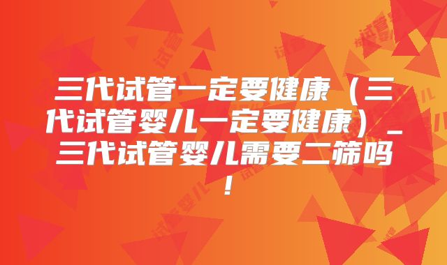 三代试管一定要健康（三代试管婴儿一定要健康）_三代试管婴儿需要二筛吗！