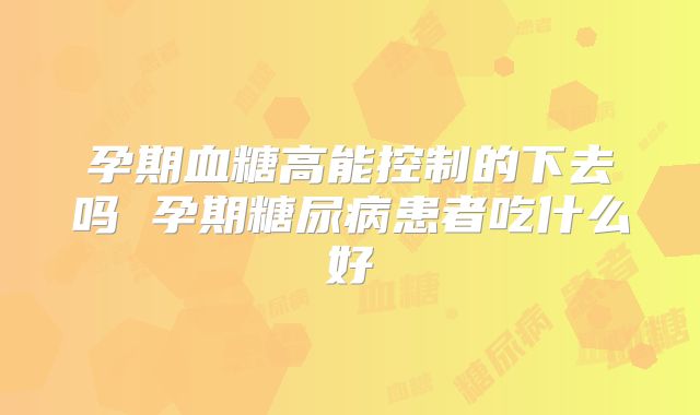 孕期血糖高能控制的下去吗 孕期糖尿病患者吃什么好