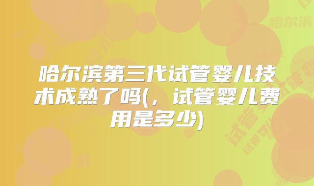 哈尔滨第三代试管婴儿技术成熟了吗(，试管婴儿费用是多少)