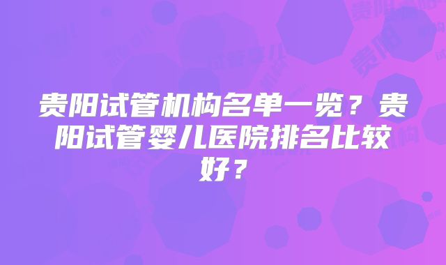 贵阳试管机构名单一览?贵阳试管婴儿医院排名比较好?