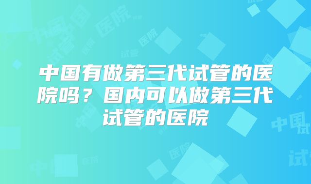 中国有做第三代试管的医院吗?国内可以做第三代试管的医院