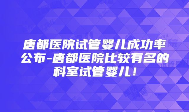 唐都医院试管婴儿成功率公布-唐都医院比较有名的科室试管婴儿!