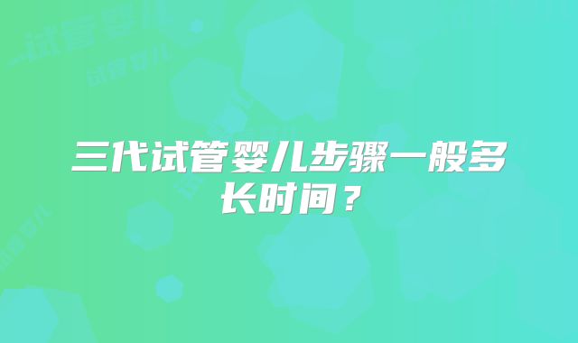 三代试管婴儿步骤一般多长时间？