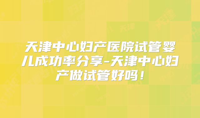 天津中心妇产医院试管婴儿成功率分享-天津中心妇产做试管好吗！