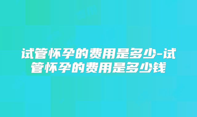 试管怀孕的费用是多少-试管怀孕的费用是多少钱