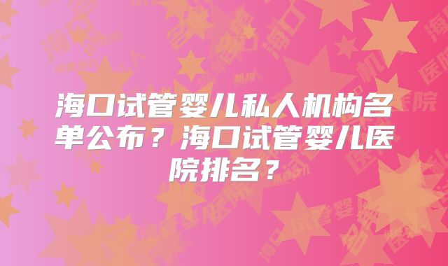 海口试管婴儿私人机构名单公布?海口试管婴儿医院排名?