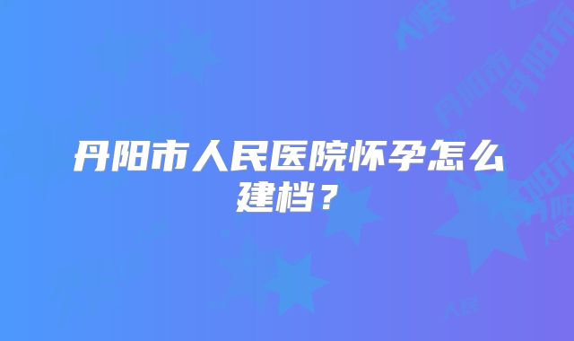 丹阳市人民医院怀孕怎么建档?