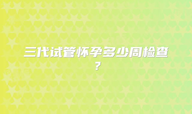 三代试管怀孕多少周检查?