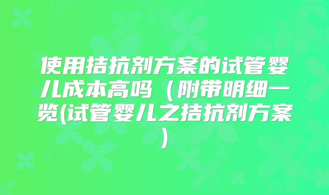 使用拮抗剂方案的试管婴儿成本高吗（附带明细一览(试管婴儿之拮抗剂方案)