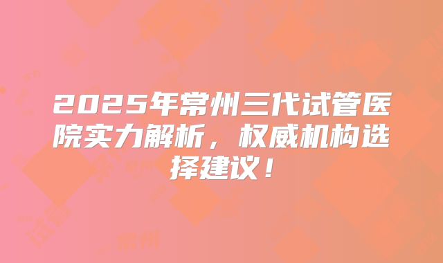2025年常州三代试管医院实力解析，权威机构选择建议！