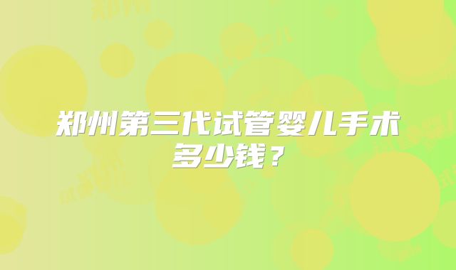 郑州第三代试管婴儿手术多少钱？