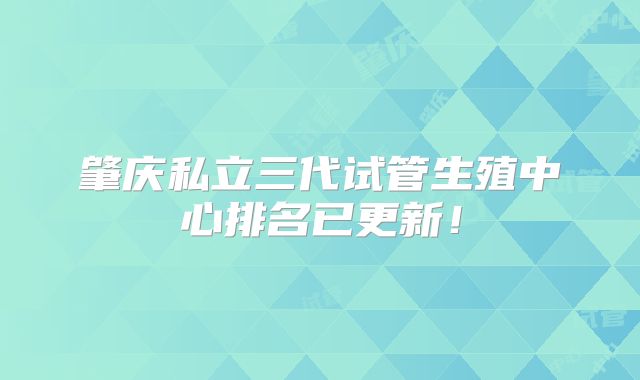 肇庆私立三代试管生殖中心排名已更新！