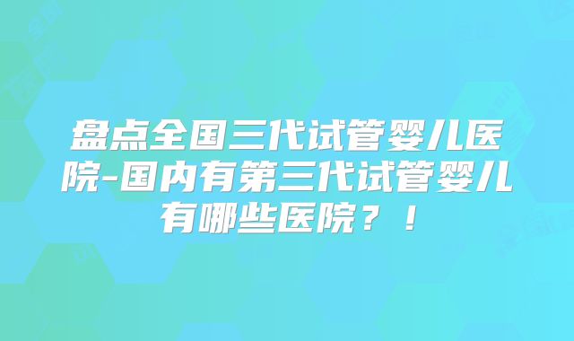 盘点全国三代试管婴儿医院-国内有第三代试管婴儿有哪些医院？！