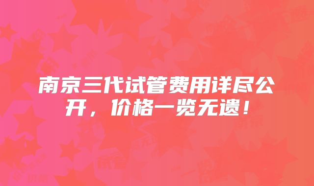 南京三代试管费用详尽公开，价格一览无遗！