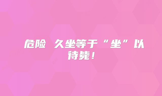 ​危险 久坐等于“坐”以待毙！