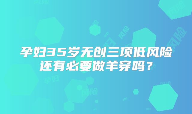 孕妇35岁无创三项低风险还有必要做羊穿吗？