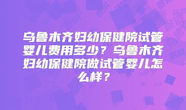 乌鲁木齐妇幼保健院试管婴儿费用多少？乌鲁木齐妇幼保健院做试管婴儿怎么样？