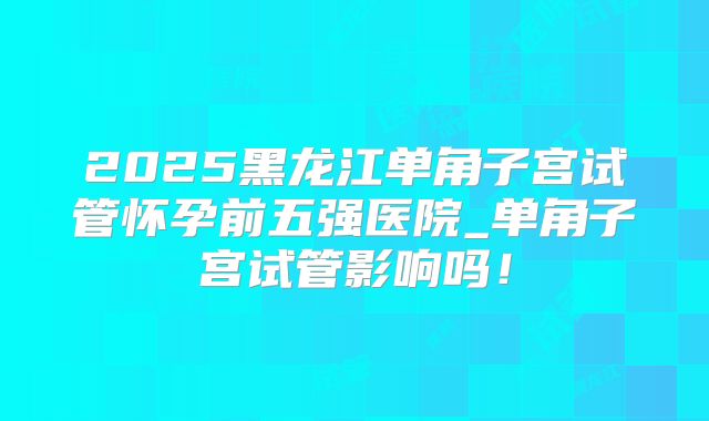 2025黑龙江单角子宫试管怀孕前五强医院_单角子宫试管影响吗!