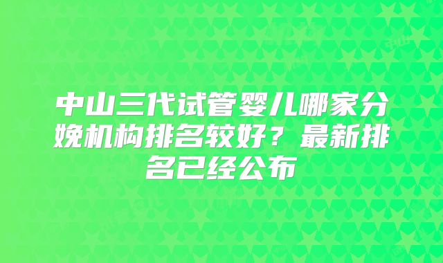 中山三代试管婴儿哪家分娩机构排名较好?最新排名已经公布