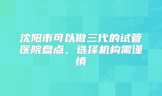 沈阳市可以做三代的试管医院盘点,选择机构需谨慎
