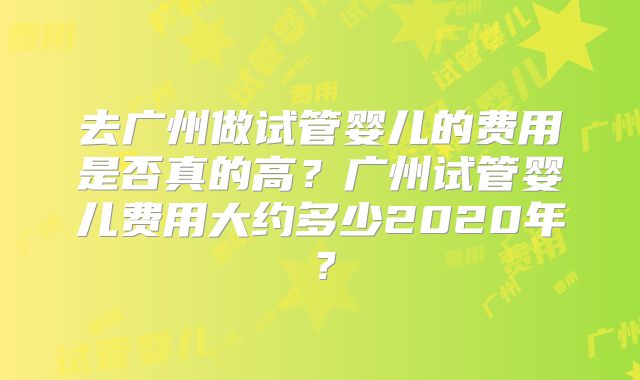去广州做试管婴儿的费用是否真的高?广州试管婴儿费用大约多少2020年?