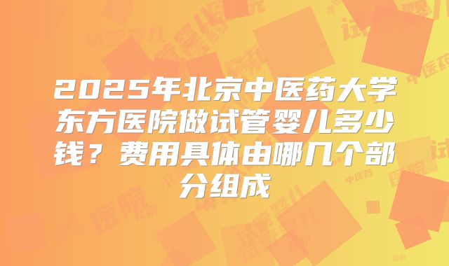 2025年北京中医药大学东方医院做试管婴儿多少钱？费用具体由哪几个部分组成