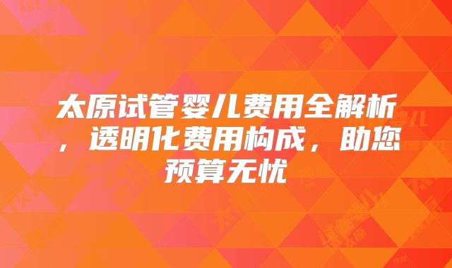 太原试管婴儿费用全解析,透明化费用构成,助您预算无忧