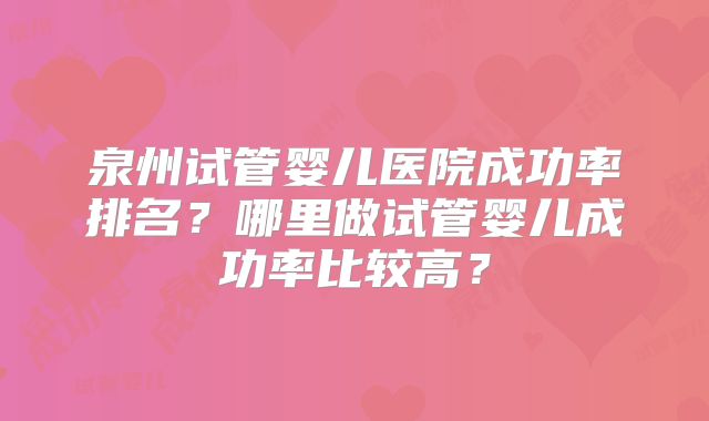 泉州试管婴儿医院成功率排名？哪里做试管婴儿成功率比较高？