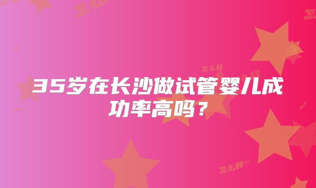 35岁在长沙做试管婴儿成功率高吗?