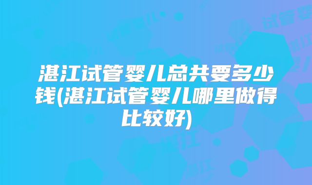 湛江试管婴儿总共要多少钱(湛江试管婴儿哪里做得比较好)