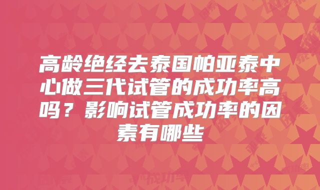 高龄绝经去泰国帕亚泰中心做三代试管的成功率高吗？影响试管成功率的因素有哪些