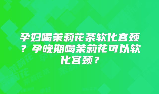 孕妇喝茉莉花茶软化宫颈？孕晚期喝茉莉花可以软化宫颈？