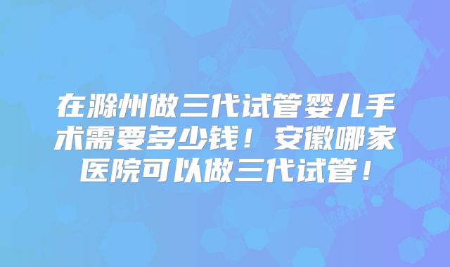 在滁州做三代试管婴儿手术需要多少钱!安徽哪家医院可以做三代试管!