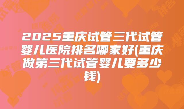 2025重庆试管三代试管婴儿医院排名哪家好(重庆做第三代试管婴儿要多少钱)