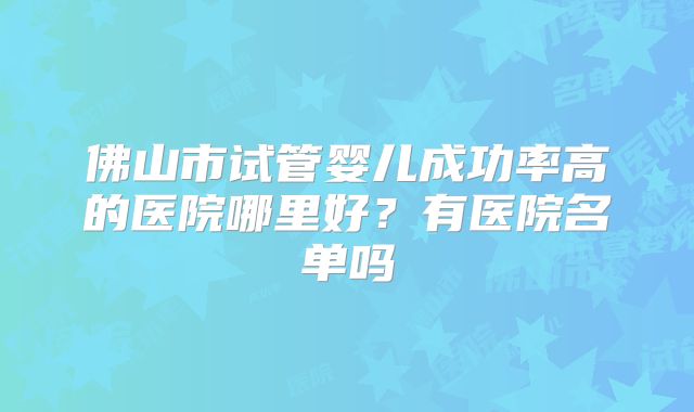 佛山市试管婴儿成功率高的医院哪里好？有医院名单吗
