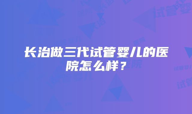 长治做三代试管婴儿的医院怎么样？