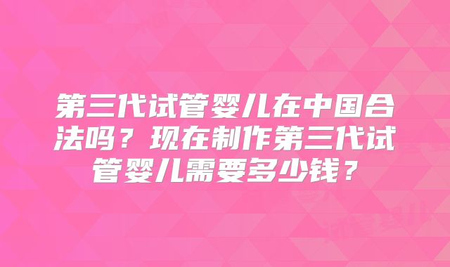 第三代试管婴儿在中国合法吗？现在制作第三代试管婴儿需要多少钱？