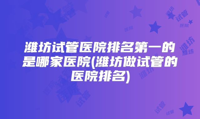潍坊试管医院排名第一的是哪家医院(潍坊做试管的医院排名)