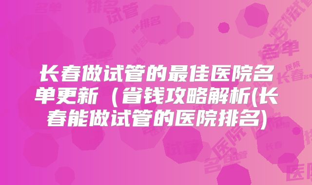 长春做试管的最佳医院名单更新(省钱攻略解析(长春能做试管的医院排名)