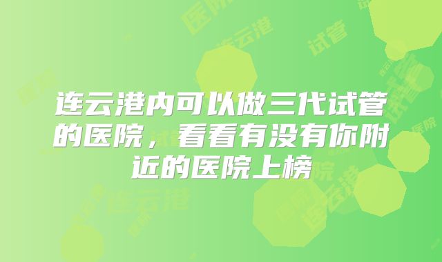 连云港内可以做三代试管的医院，看看有没有你附近的医院上榜